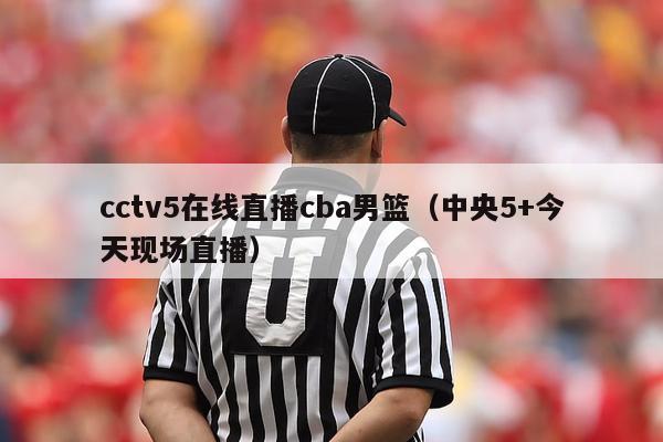 cctv5在线直播cba男篮（中央5+今天现场直播）